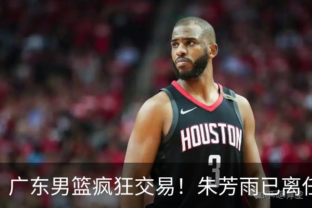 广东男篮疯狂交易！朱芳雨已离任广东总经理并且下家确认，广东接触周鹏回归，功勋教练全部离队，彻底完成拆家